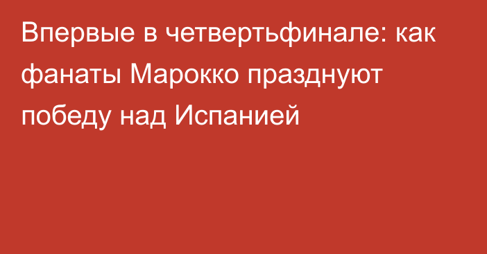 Впервые в четвертьфинале: как фанаты Марокко празднуют победу над Испанией