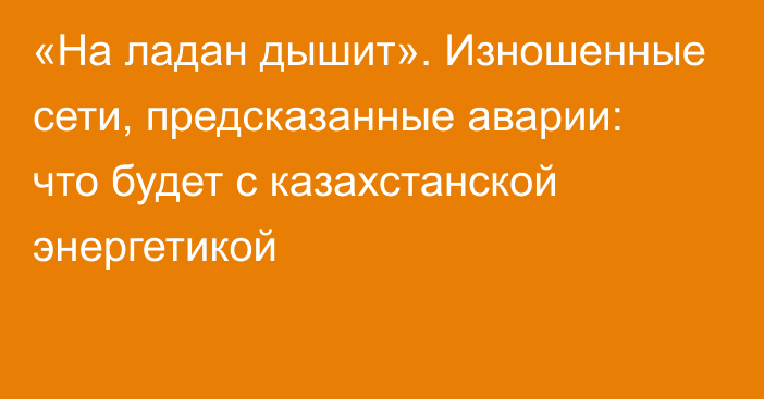 «На ладан дышит». Изношенные сети, предсказанные аварии: что будет с казахстанской энергетикой