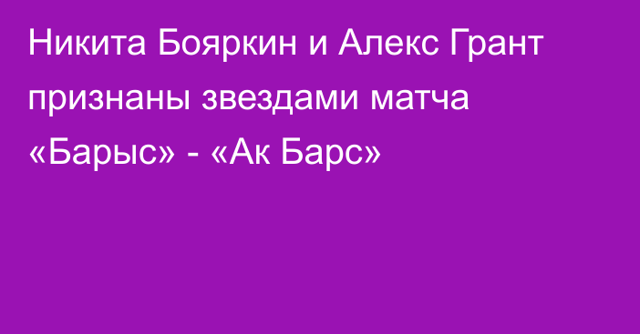 Никита Бояркин и Алекс Грант признаны звездами матча «Барыс» - «Ак Барс»