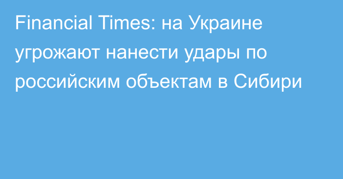 Financial Times: на Украине угрожают нанести удары по российским объектам в Сибири