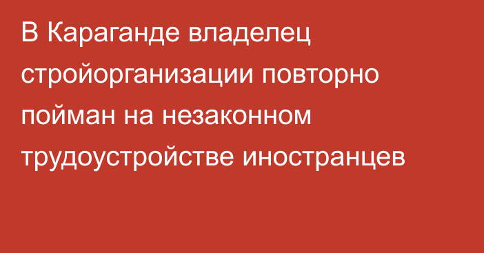 В Караганде владелец стройорганизации повторно пойман на незаконном трудоустройстве иностранцев