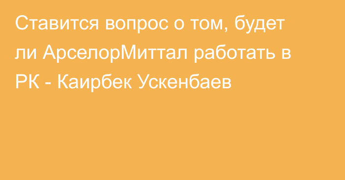 Ставится вопрос о том, будет ли АрселорМиттал работать в РК - Каирбек Ускенбаев