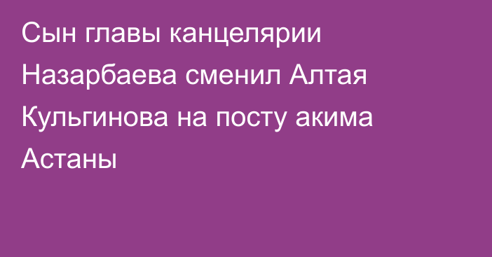 Сын главы канцелярии Назарбаева сменил Алтая Кульгинова на посту акима Астаны