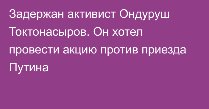 Задержан активист Ондуруш Токтонасыров. Он хотел провести акцию против приезда Путина