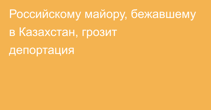 Российскому майору, бежавшему в Казахстан, грозит депортация