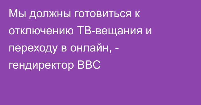 Мы должны готовиться к отключению ТВ-вещания и переходу в онлайн, - гендиректор BBC