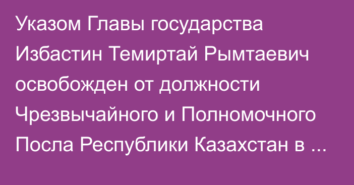 Указом Главы государства Избастин Темиртай Рымтаевич освобожден от должности Чрезвычайного и Полномочного Посла Республики Казахстан в Республике Болгария