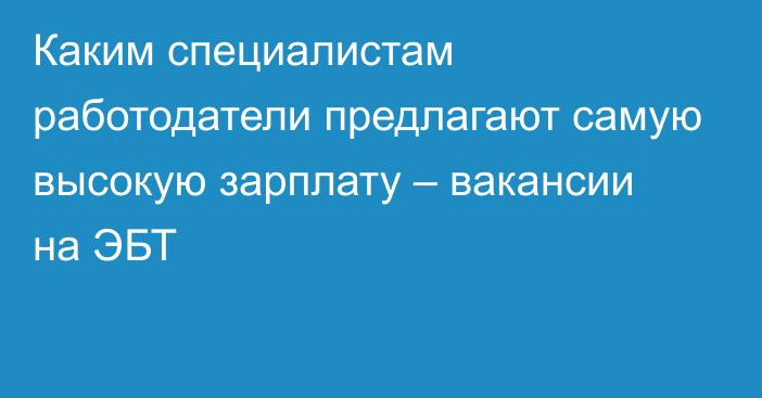 Каким специалистам работодатели предлагают самую высокую зарплату – вакансии на ЭБТ