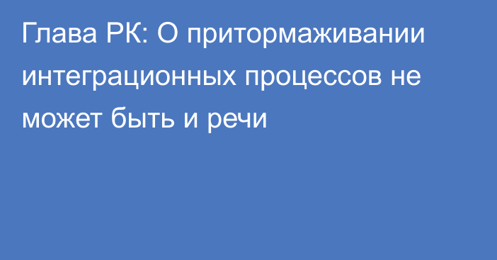 Глава РК: О притормаживании интеграционных процессов не может быть и речи