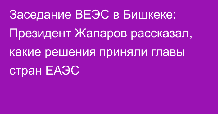 Заседание ВЕЭС в Бишкеке: Президент Жапаров рассказал, какие решения приняли главы стран ЕАЭС