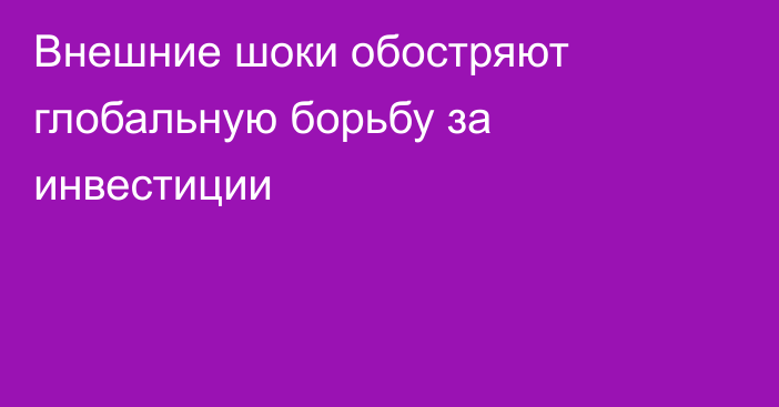 Внешние шоки обостряют глобальную борьбу за инвестиции