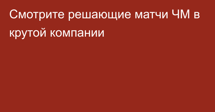 Смотрите решающие матчи ЧМ в крутой компании