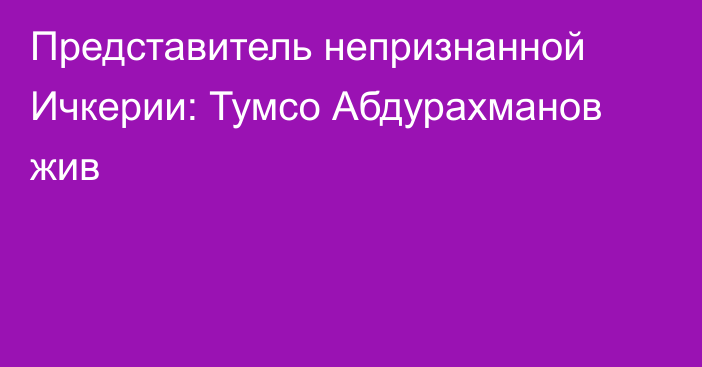 Представитель непризнанной Ичкерии: Тумсо Абдурахманов жив