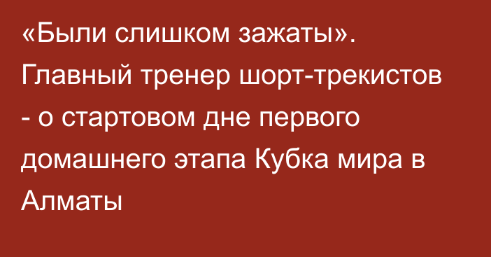 «Были слишком зажаты». Главный тренер шорт-трекистов - о стартовом дне первого домашнего этапа Кубка мира в Алматы