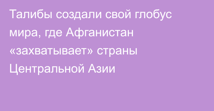 Талибы создали свой глобус мира, где Афганистан «захватывает» страны Центральной Азии