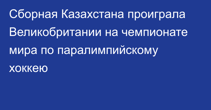 Сборная Казахстана проиграла Великобритании на чемпионате мира по паралимпийскому хоккею