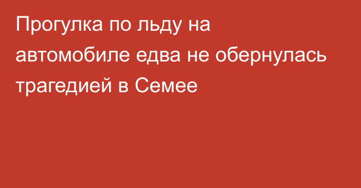 Прогулка по льду на автомобиле едва не обернулась трагедией в Семее