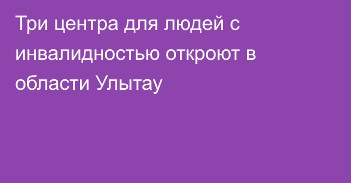 Три центра для людей с инвалидностью откроют в области Улытау