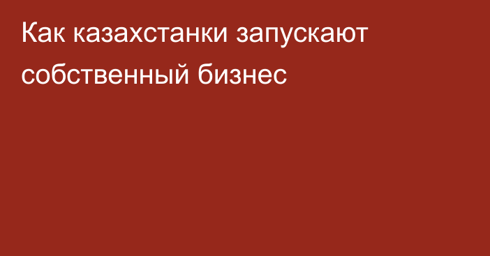 Как казахcтанки запускают собственный бизнес