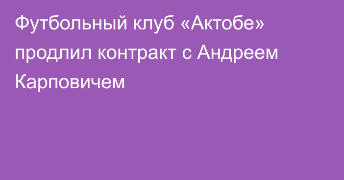 Футбольный клуб «Актобе» продлил контракт с Андреем Карповичем