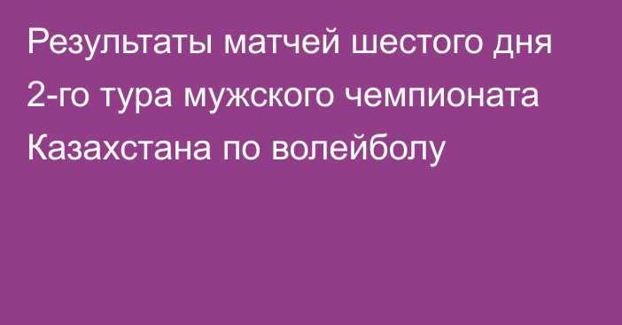 Результаты матчей шестого дня 2-го тура мужского чемпионата Казахстана по волейболу