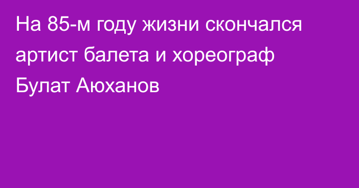 На 85-м году жизни скончался артист балета и хореограф Булат Аюханов