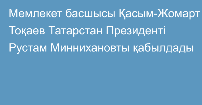 Мемлекет басшысы Қасым-Жомарт Тоқаев Татарстан Президенті Рустам Миннихановты қабылдады