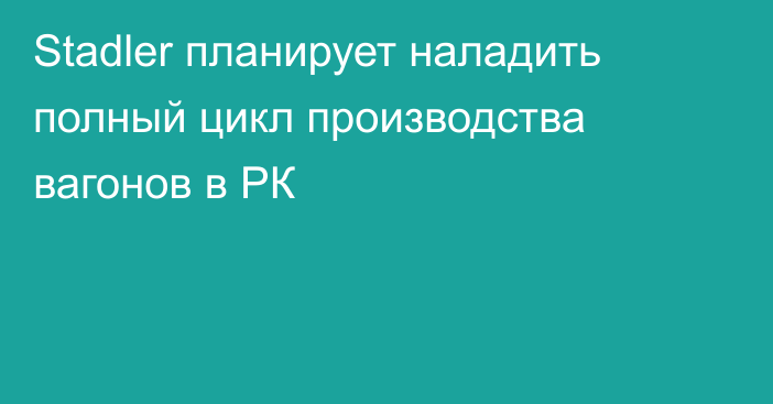 Stadler планирует наладить полный цикл производства вагонов в РК