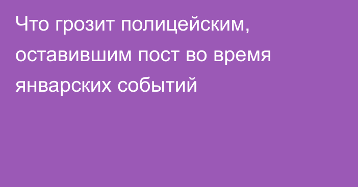 Что грозит полицейским, оставившим пост во время январских событий