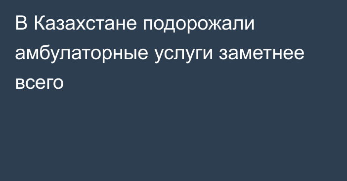 В Казахстане подорожали амбулаторные услуги заметнее всего