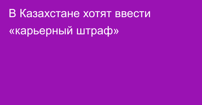 В Казахстане хотят ввести «карьерный штраф»