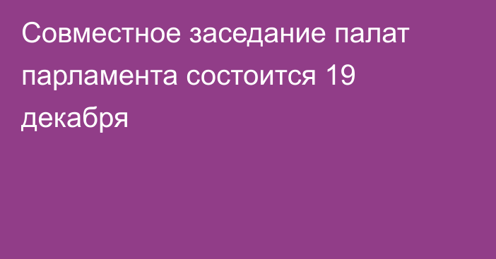 Совместное заседание палат парламента состоится 19 декабря