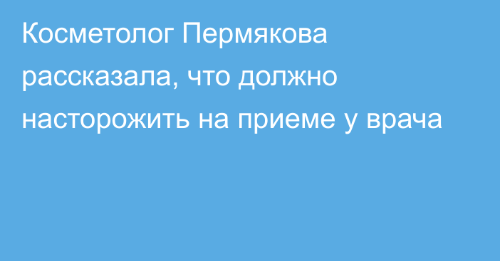 Косметолог Пермякова рассказала, что должно насторожить на приеме у врача