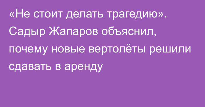 «Не стоит делать трагедию». Садыр Жапаров объяснил, почему новые вертолёты решили сдавать в аренду