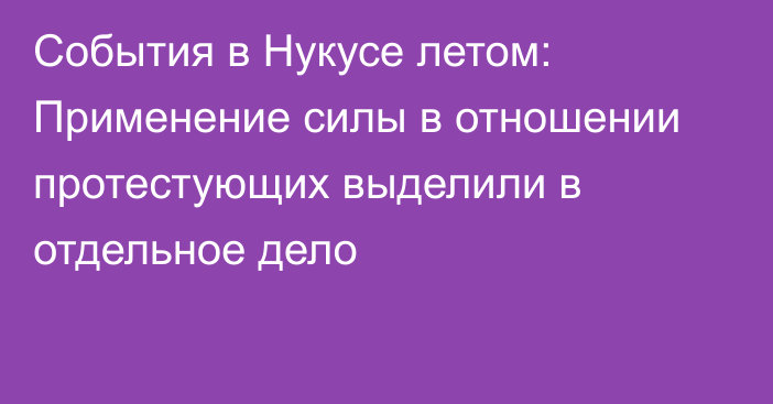 События в Нукусе летом: Применение силы в отношении протестующих выделили в отдельное дело