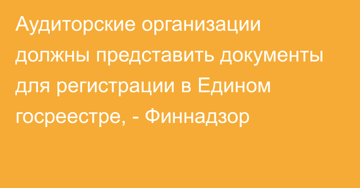 Аудиторские организации должны представить документы для регистрации в Едином госреестре, - Финнадзор