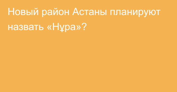 Новый район Астаны планируют назвать «Нұра»?