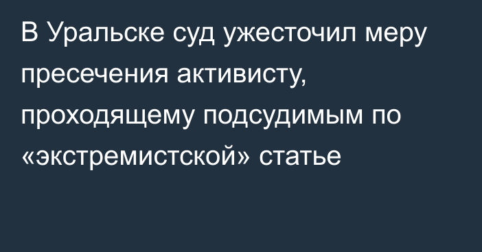 В Уральске суд ужесточил меру пресечения активисту, проходящему подсудимым по «экстремистской» статье