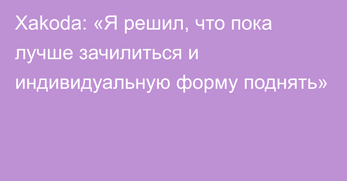 Xakoda: «Я решил, что пока лучше зачилиться и индивидуальную форму поднять»