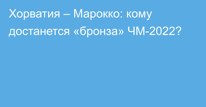 Хорватия – Марокко: кому достанется «бронза» ЧМ-2022?