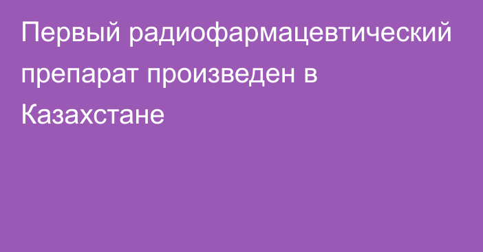 Первый радиофармацевтический препарат произведен в Казахстане