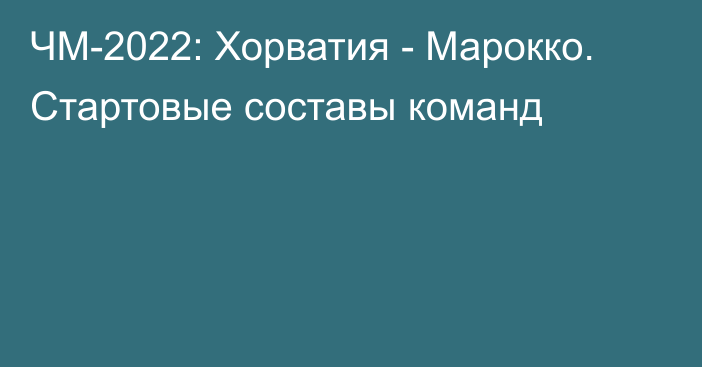 ЧМ-2022: Хорватия - Марокко. Стартовые составы команд