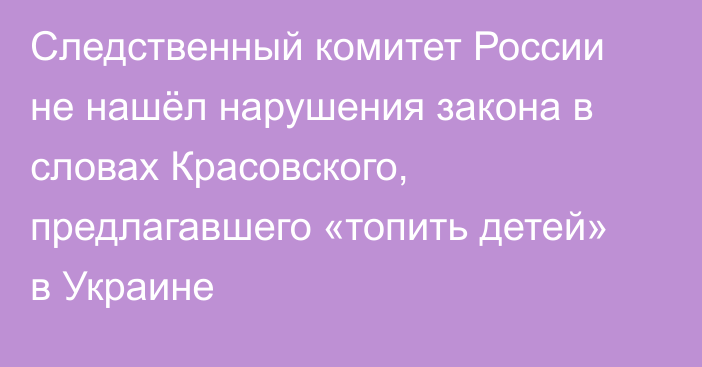 Следственный комитет России не нашёл нарушения закона в словах Красовского, предлагавшего «топить детей» в Украине