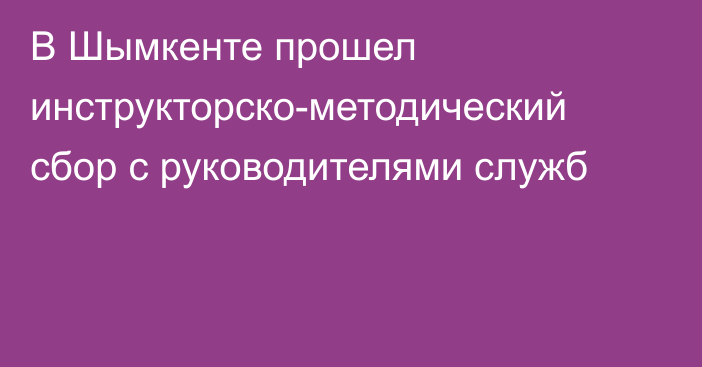 В Шымкенте прошел инструкторско-методический сбор с руководителями служб