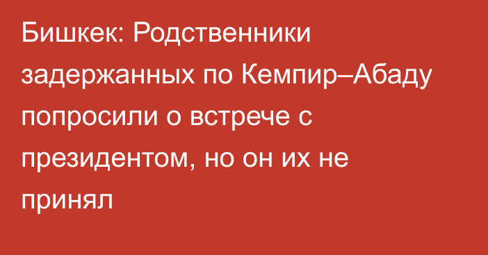 Бишкек: Родственники задержанных по Кемпир–Абаду попросили о встрече с президентом, но он их не принял