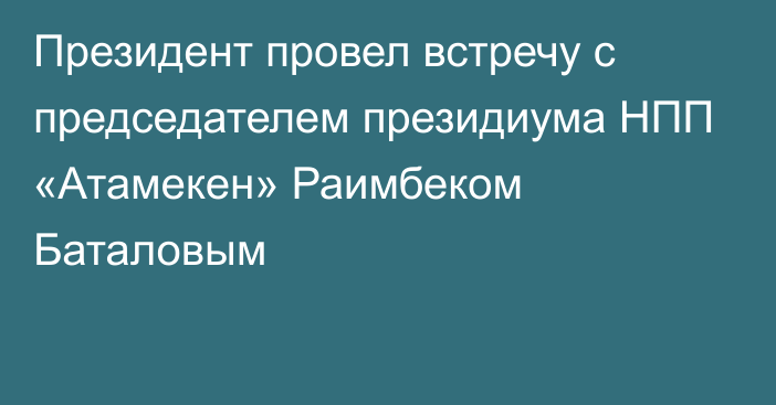 Президент провел встречу с председателем президиума НПП «Атамекен» Раимбеком Баталовым