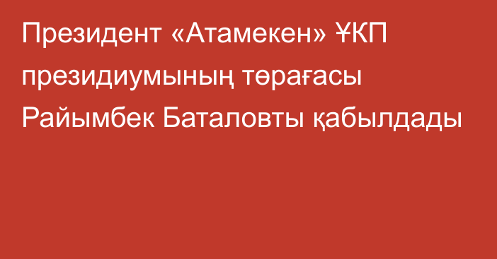 Президент «Атамекен» ҰКП президиумының төрағасы Райымбек Баталовты қабылдады