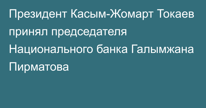 Президент Касым-Жомарт Токаев принял председателя Национального банка Галымжана Пирматова