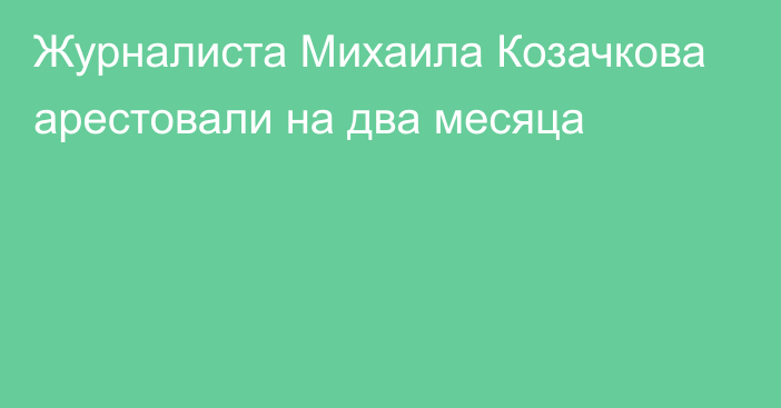 Журналиста Михаила Козачкова арестовали на два месяца