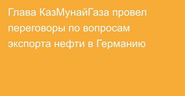 Глава КазМунайГаза провел переговоры по вопросам экспорта нефти в Германию